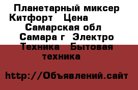 Планетарный миксер Китфорт › Цена ­ 4 500 - Самарская обл., Самара г. Электро-Техника » Бытовая техника   